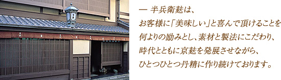 ― 半兵衛麸は、お客様に「美味しい」と喜んで頂けることを何よりの励みとし、素材と製法にこだわり、時代とともに京麸を発展させながら、ひとつひとつ丹精に作り続けております。